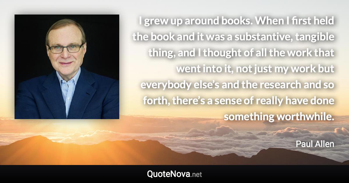 I grew up around books. When I first held the book and it was a substantive, tangible thing, and I thought of all the work that went into it, not just my work but everybody else’s and the research and so forth, there’s a sense of really have done something worthwhile. - Paul Allen quote