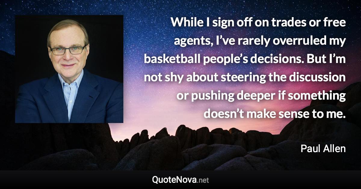 While I sign off on trades or free agents, I’ve rarely overruled my basketball people’s decisions. But I’m not shy about steering the discussion or pushing deeper if something doesn’t make sense to me. - Paul Allen quote