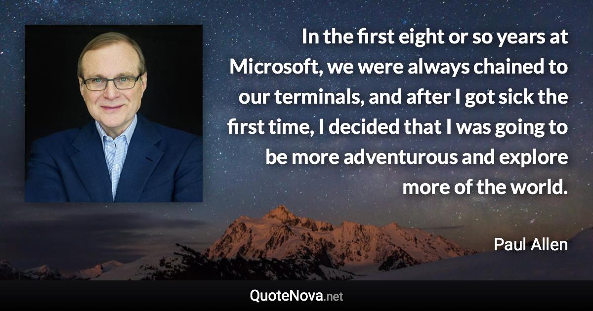 In the first eight or so years at Microsoft, we were always chained to our terminals, and after I got sick the first time, I decided that I was going to be more adventurous and explore more of the world. - Paul Allen quote