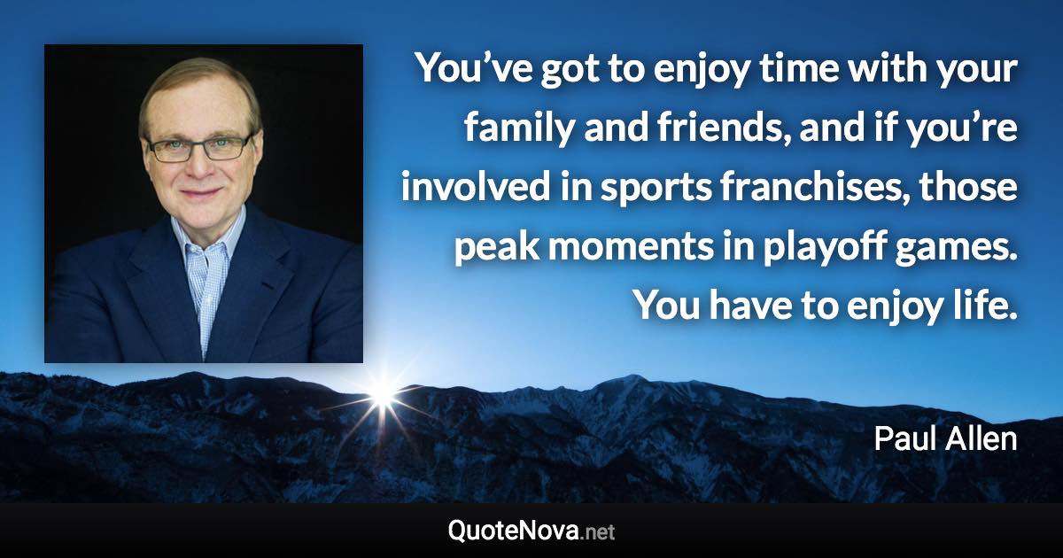 You’ve got to enjoy time with your family and friends, and if you’re involved in sports franchises, those peak moments in playoff games. You have to enjoy life. - Paul Allen quote