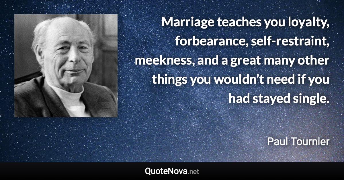 Marriage teaches you loyalty, forbearance, self-restraint, meekness, and a great many other things you wouldn’t need if you had stayed single. - Paul Tournier quote