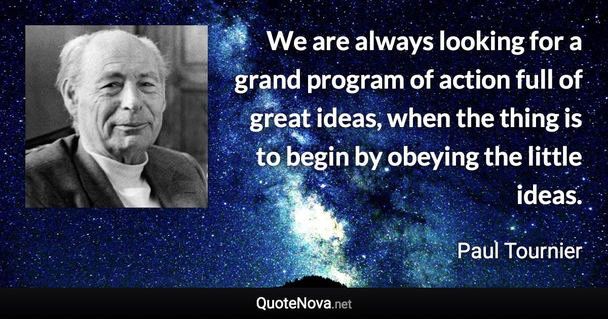 We are always looking for a grand program of action full of great ideas, when the thing is to begin by obeying the little ideas. - Paul Tournier quote
