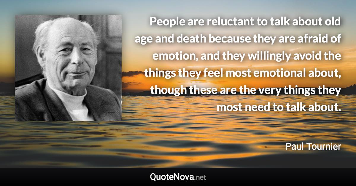 People are reluctant to talk about old age and death because they are afraid of emotion, and they willingly avoid the things they feel most emotional about, though these are the very things they most need to talk about. - Paul Tournier quote