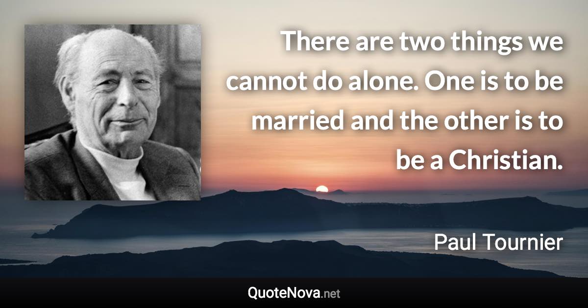 There are two things we cannot do alone. One is to be married and the other is to be a Christian. - Paul Tournier quote