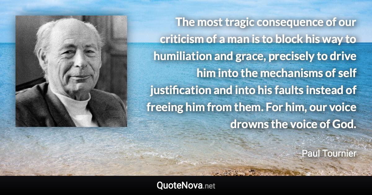 The most tragic consequence of our criticism of a man is to block his way to humiliation and grace, precisely to drive him into the mechanisms of self justification and into his faults instead of freeing him from them. For him, our voice drowns the voice of God. - Paul Tournier quote