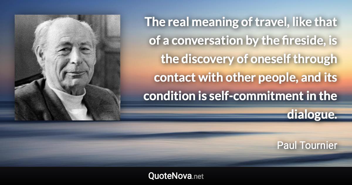 The real meaning of travel, like that of a conversation by the fireside, is the discovery of oneself through contact with other people, and its condition is self-commitment in the dialogue. - Paul Tournier quote