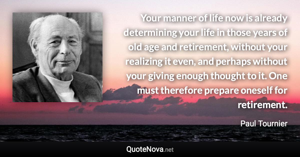 Your manner of life now is already determining your life in those years of old age and retirement, without your realizing it even, and perhaps without your giving enough thought to it. One must therefore prepare oneself for retirement. - Paul Tournier quote