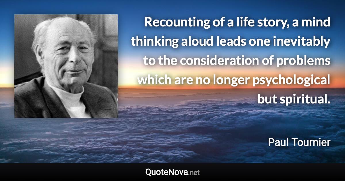 Recounting of a life story, a mind thinking aloud leads one inevitably to the consideration of problems which are no longer psychological but spiritual. - Paul Tournier quote