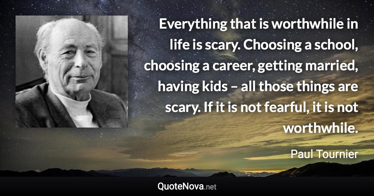 Everything that is worthwhile in life is scary. Choosing a school, choosing a career, getting married, having kids – all those things are scary. If it is not fearful, it is not worthwhile. - Paul Tournier quote