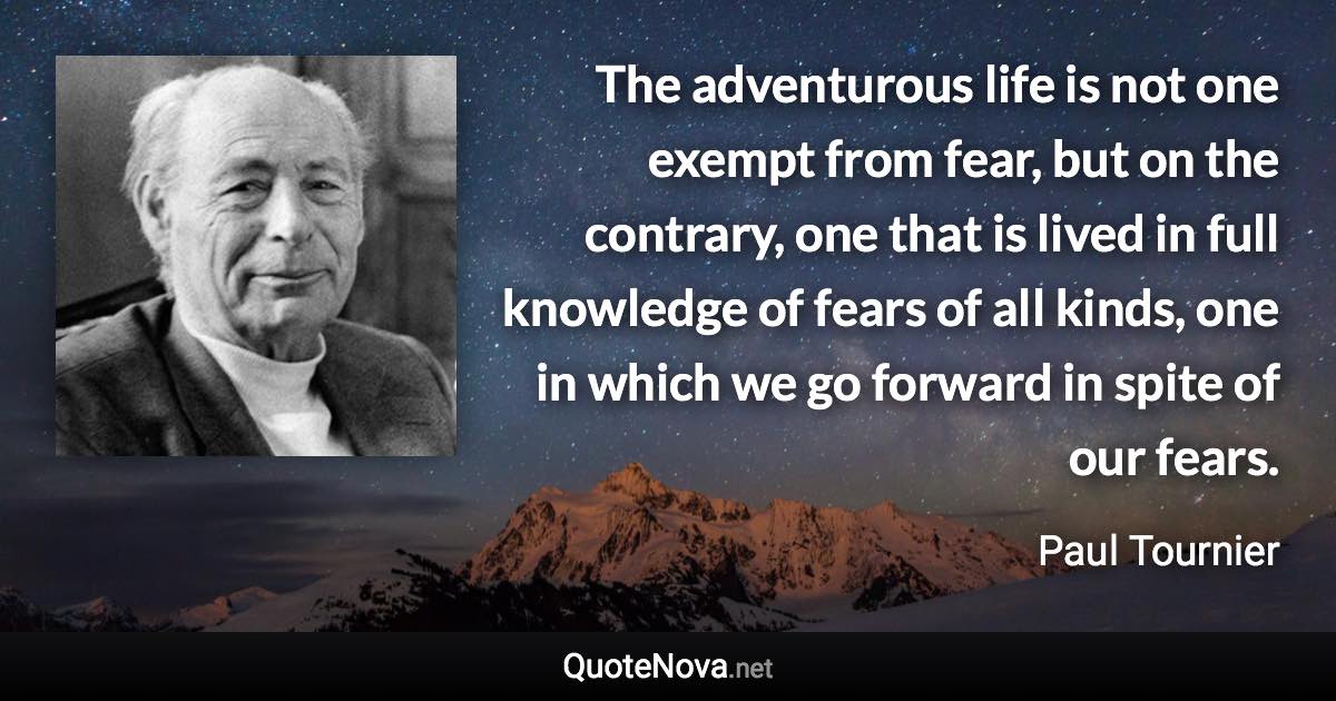 The adventurous life is not one exempt from fear, but on the contrary, one that is lived in full knowledge of fears of all kinds, one in which we go forward in spite of our fears. - Paul Tournier quote