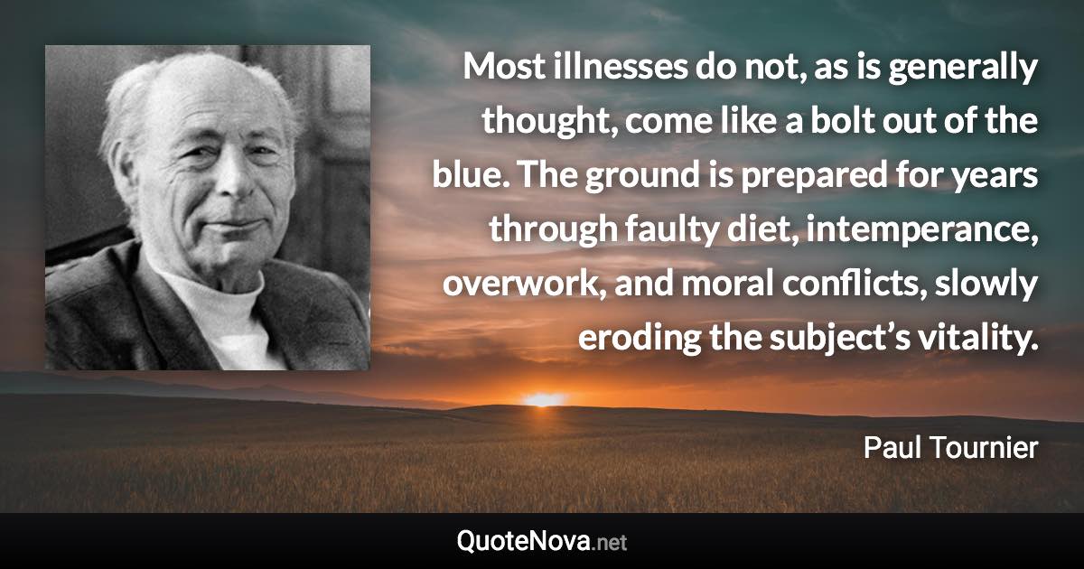 Most illnesses do not, as is generally thought, come like a bolt out of the blue. The ground is prepared for years through faulty diet, intemperance, overwork, and moral conflicts, slowly eroding the subject’s vitality. - Paul Tournier quote