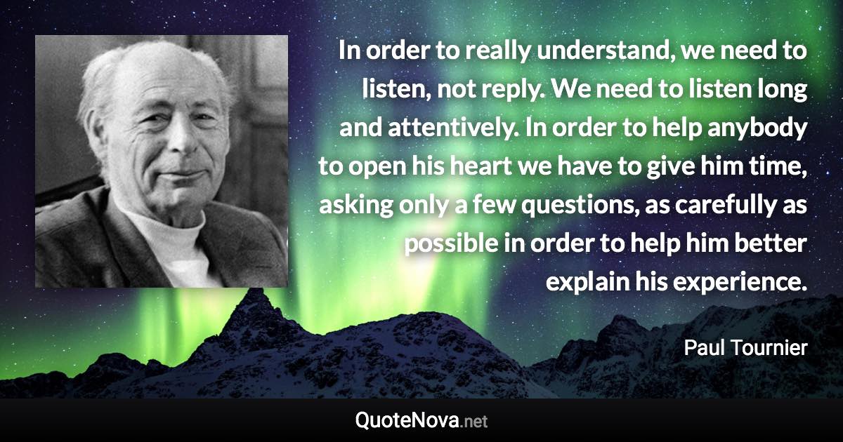 In order to really understand, we need to listen, not reply. We need to listen long and attentively. In order to help anybody to open his heart we have to give him time, asking only a few questions, as carefully as possible in order to help him better explain his experience. - Paul Tournier quote