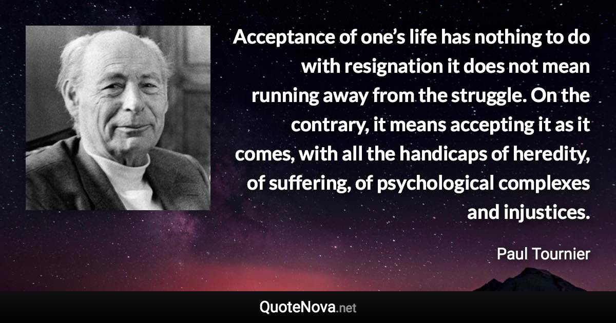 Acceptance of one’s life has nothing to do with resignation it does not mean running away from the struggle. On the contrary, it means accepting it as it comes, with all the handicaps of heredity, of suffering, of psychological complexes and injustices. - Paul Tournier quote