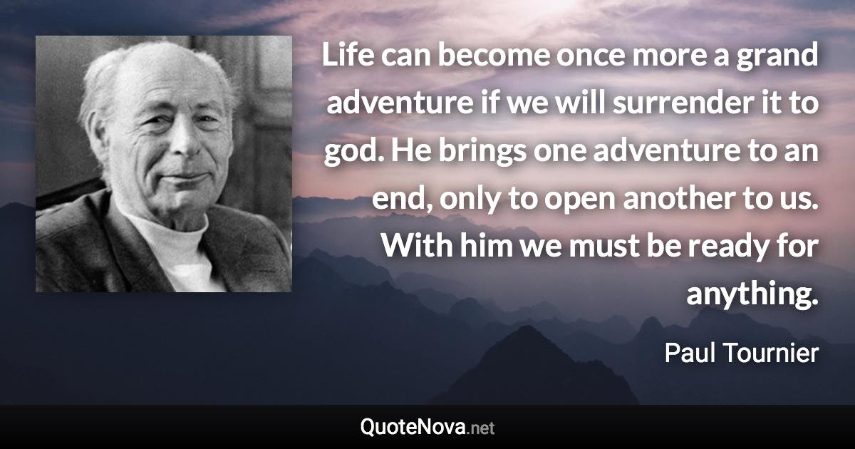 Life can become once more a grand adventure if we will surrender it to god. He brings one adventure to an end, only to open another to us. With him we must be ready for anything. - Paul Tournier quote