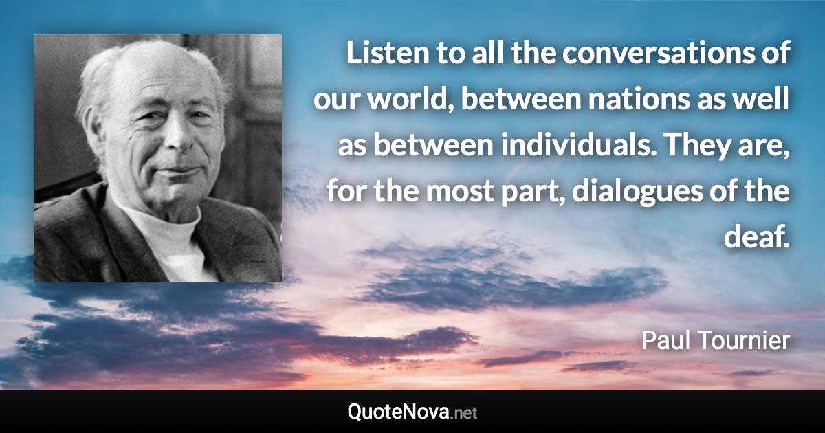 Listen to all the conversations of our world, between nations as well as between individuals. They are, for the most part, dialogues of the deaf. - Paul Tournier quote