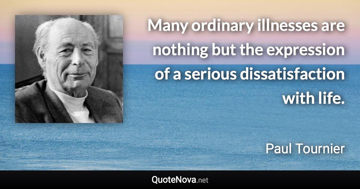 Many ordinary illnesses are nothing but the expression of a serious dissatisfaction with life. - Paul Tournier quote
