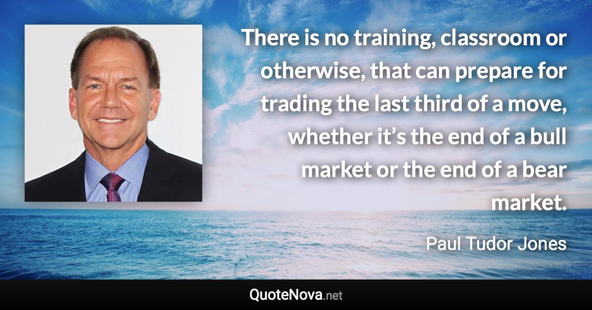 There is no training, classroom or otherwise, that can prepare for trading the last third of a move, whether it’s the end of a bull market or the end of a bear market. - Paul Tudor Jones quote