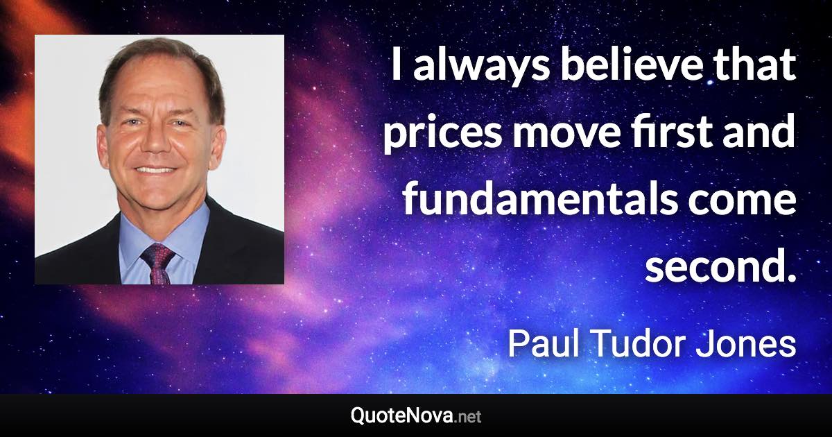 I always believe that prices move first and fundamentals come second. - Paul Tudor Jones quote