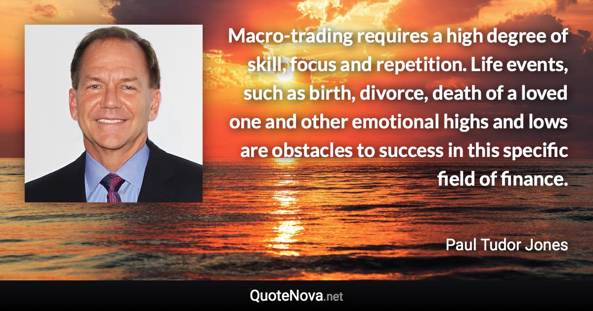 Macro-trading requires a high degree of skill, focus and repetition. Life events, such as birth, divorce, death of a loved one and other emotional highs and lows are obstacles to success in this specific field of finance. - Paul Tudor Jones quote