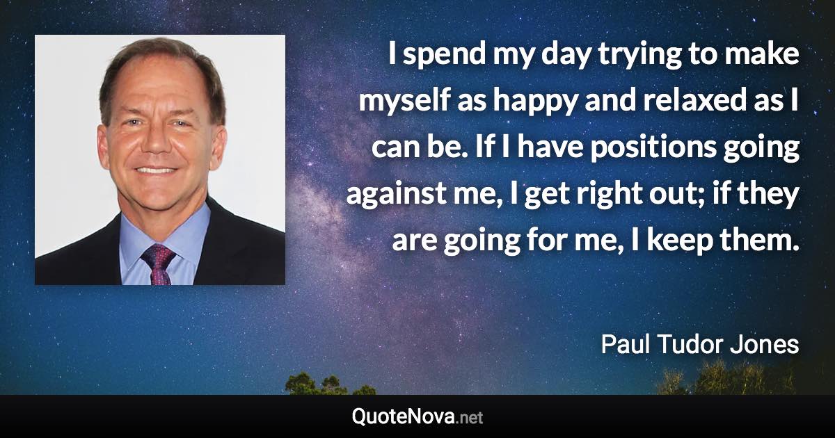 I spend my day trying to make myself as happy and relaxed as I can be. If I have positions going against me, I get right out; if they are going for me, I keep them. - Paul Tudor Jones quote