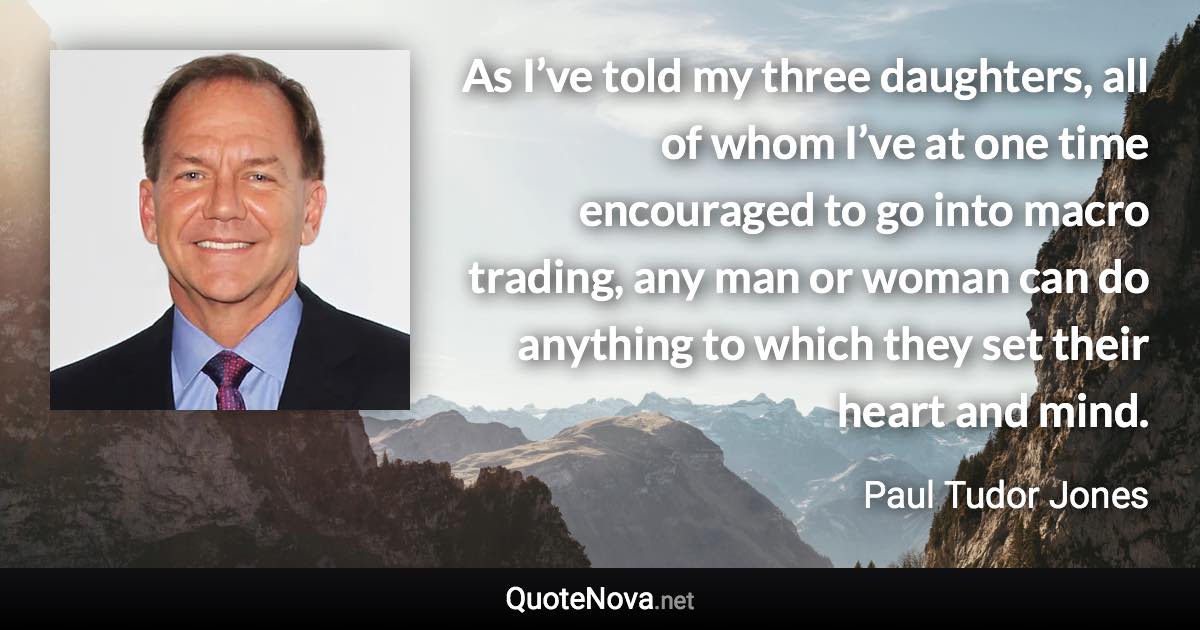 As I’ve told my three daughters, all of whom I’ve at one time encouraged to go into macro trading, any man or woman can do anything to which they set their heart and mind. - Paul Tudor Jones quote