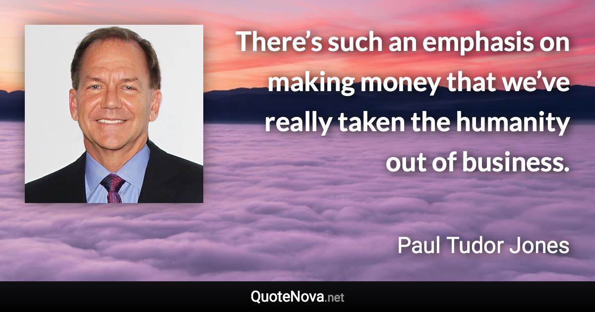 There’s such an emphasis on making money that we’ve really taken the humanity out of business. - Paul Tudor Jones quote