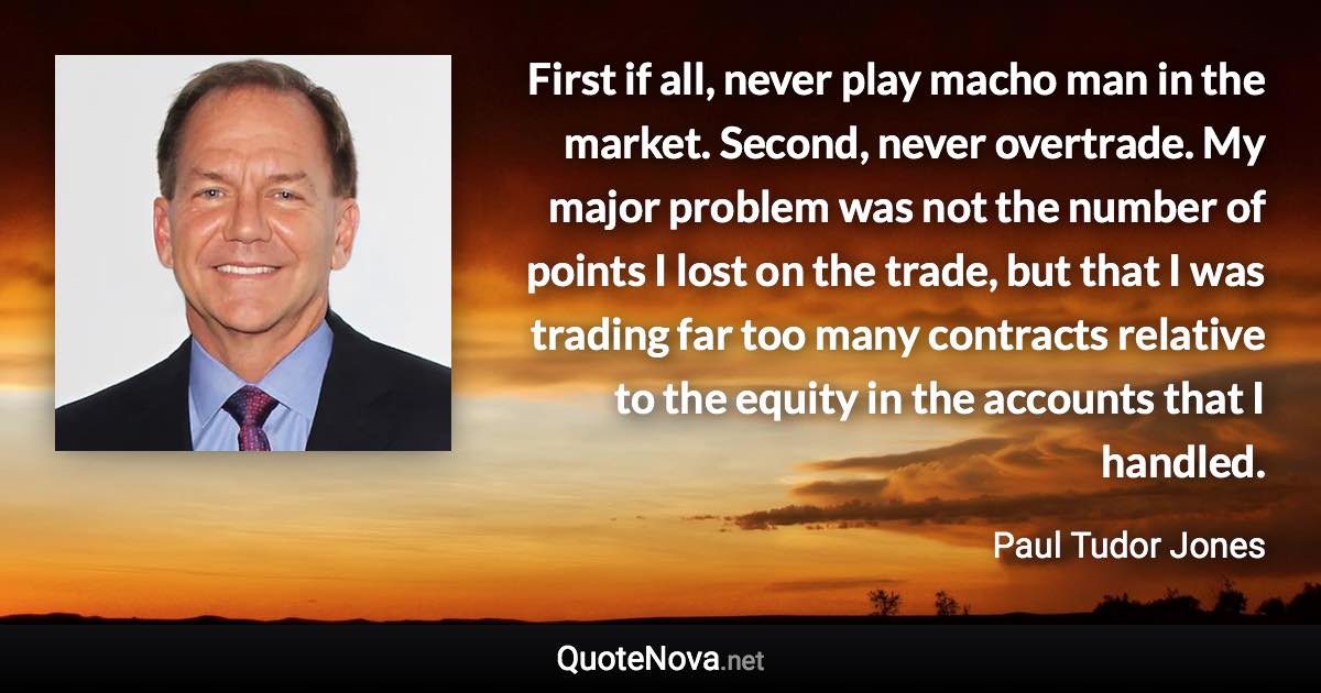 First if all, never play macho man in the market. Second, never overtrade. My major problem was not the number of points I lost on the trade, but that I was trading far too many contracts relative to the equity in the accounts that I handled. - Paul Tudor Jones quote
