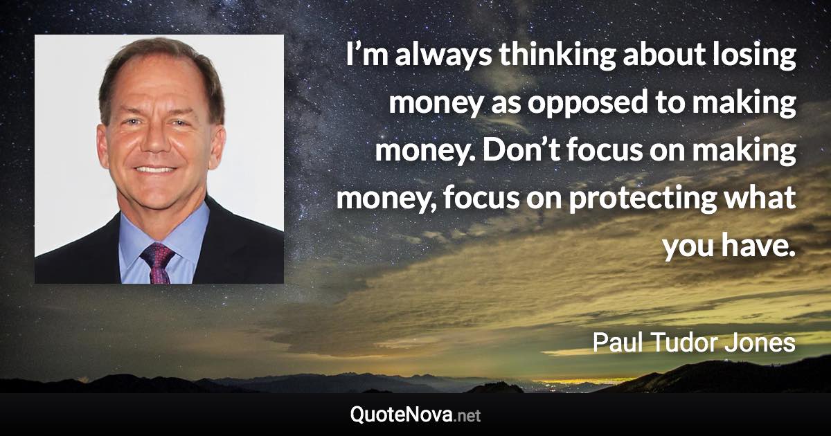 I’m always thinking about losing money as opposed to making money. Don’t focus on making money, focus on protecting what you have. - Paul Tudor Jones quote