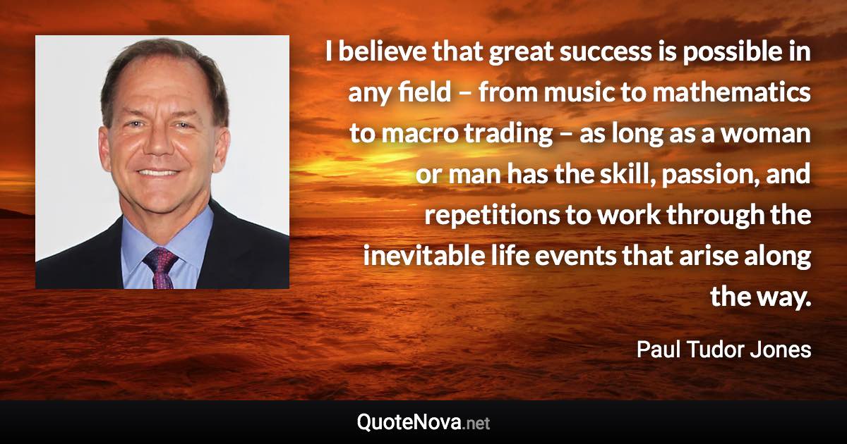 I believe that great success is possible in any field – from music to mathematics to macro trading – as long as a woman or man has the skill, passion, and repetitions to work through the inevitable life events that arise along the way. - Paul Tudor Jones quote