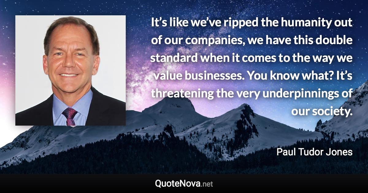 It’s like we’ve ripped the humanity out of our companies, we have this double standard when it comes to the way we value businesses. You know what? It’s threatening the very underpinnings of our society. - Paul Tudor Jones quote