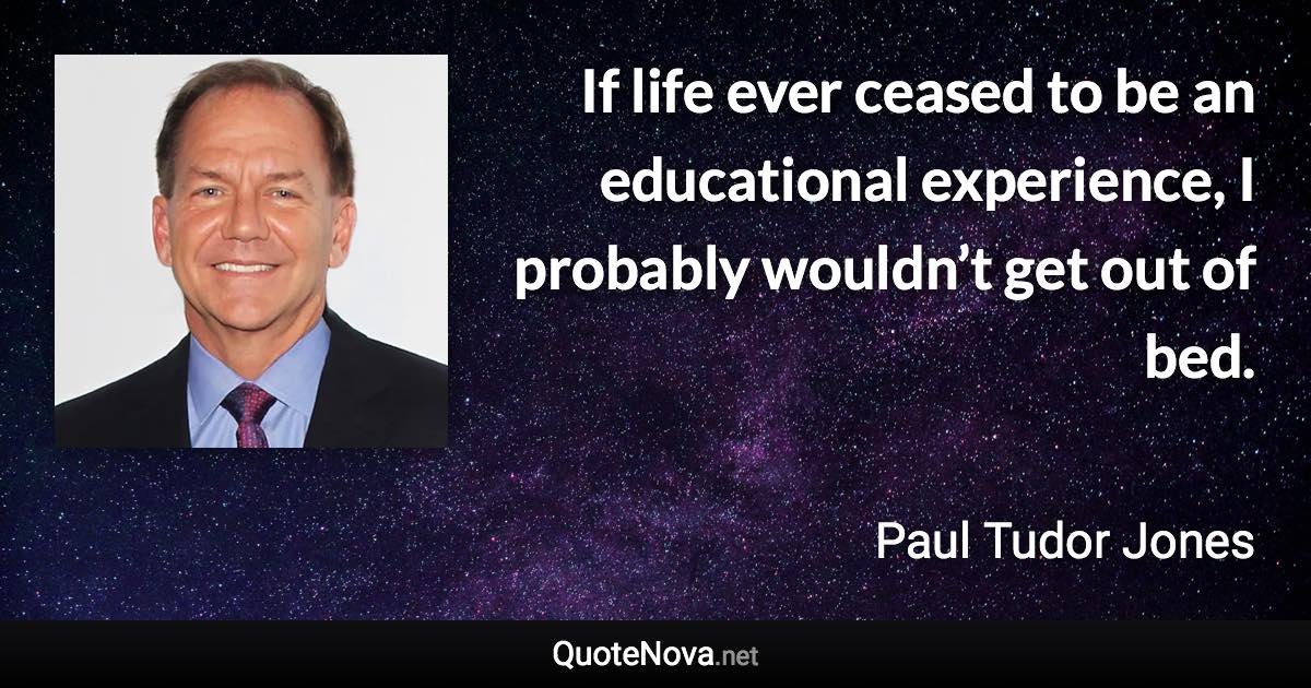If life ever ceased to be an educational experience, I probably wouldn’t get out of bed. - Paul Tudor Jones quote