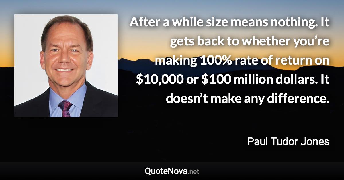 After a while size means nothing. It gets back to whether you’re making 100% rate of return on $10,000 or $100 million dollars. It doesn’t make any difference. - Paul Tudor Jones quote