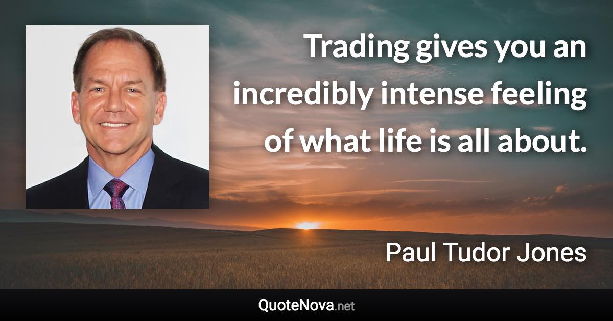 Trading gives you an incredibly intense feeling of what life is all about. - Paul Tudor Jones quote