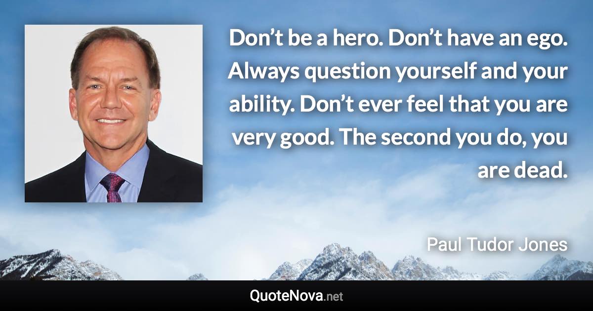 Don’t be a hero. Don’t have an ego. Always question yourself and your ability. Don’t ever feel that you are very good. The second you do, you are dead. - Paul Tudor Jones quote
