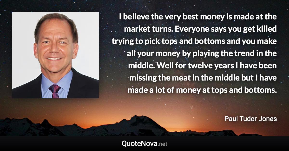 I believe the very best money is made at the market turns. Everyone says you get killed trying to pick tops and bottoms and you make all your money by playing the trend in the middle. Well for twelve years I have been missing the meat in the middle but I have made a lot of money at tops and bottoms. - Paul Tudor Jones quote