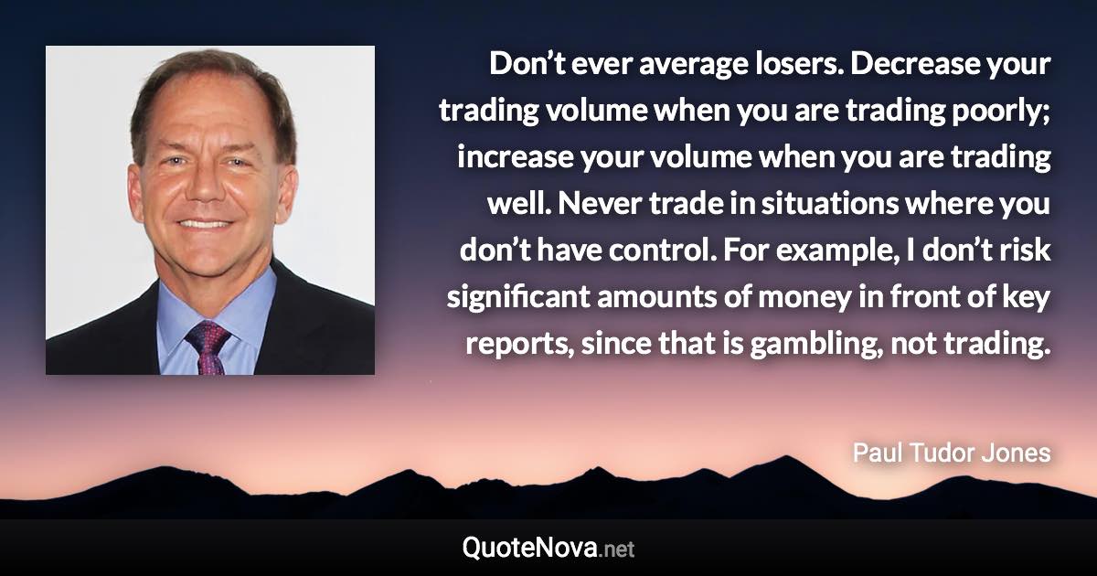 Don’t ever average losers. Decrease your trading volume when you are trading poorly; increase your volume when you are trading well. Never trade in situations where you don’t have control. For example, I don’t risk significant amounts of money in front of key reports, since that is gambling, not trading. - Paul Tudor Jones quote