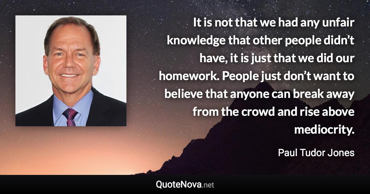 It is not that we had any unfair knowledge that other people didn’t have, it is just that we did our homework. People just don’t want to believe that anyone can break away from the crowd and rise above mediocrity. - Paul Tudor Jones quote