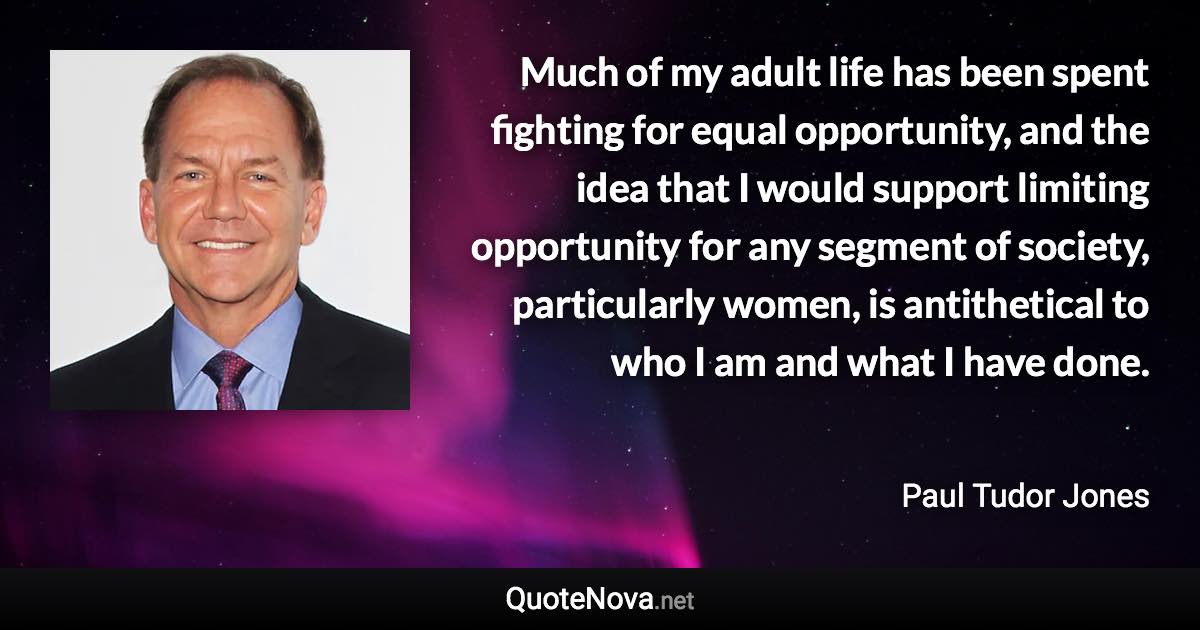 Much of my adult life has been spent fighting for equal opportunity, and the idea that I would support limiting opportunity for any segment of society, particularly women, is antithetical to who I am and what I have done. - Paul Tudor Jones quote