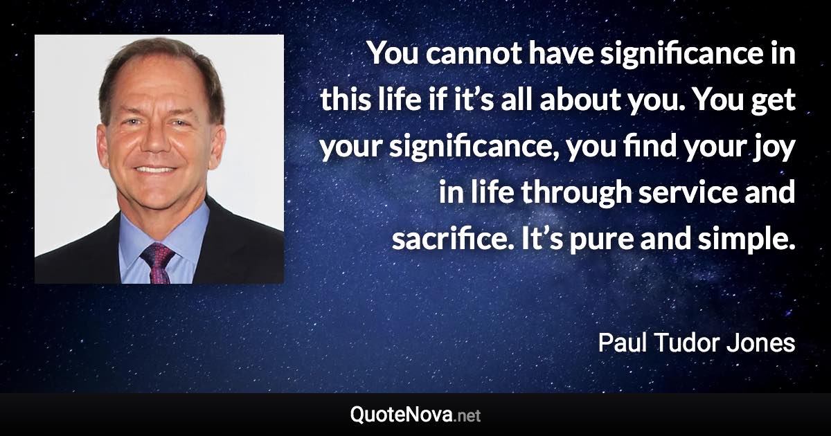 You cannot have significance in this life if it’s all about you. You get your significance, you find your joy in life through service and sacrifice. It’s pure and simple. - Paul Tudor Jones quote