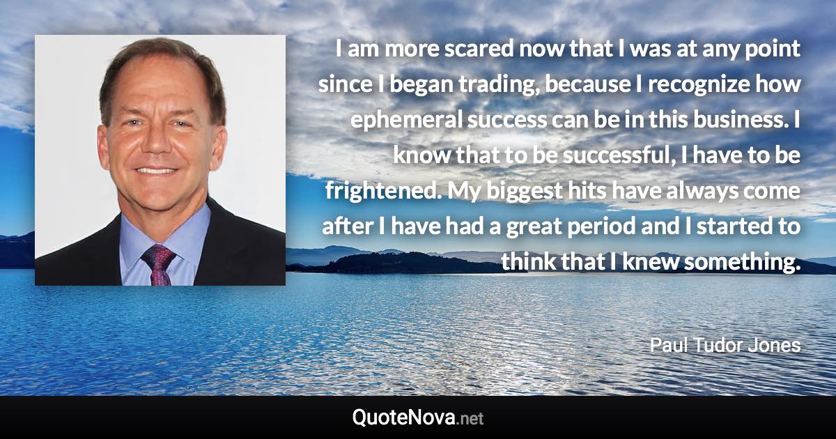 I am more scared now that I was at any point since I began trading, because I recognize how ephemeral success can be in this business. I know that to be successful, I have to be frightened. My biggest hits have always come after I have had a great period and I started to think that I knew something. - Paul Tudor Jones quote