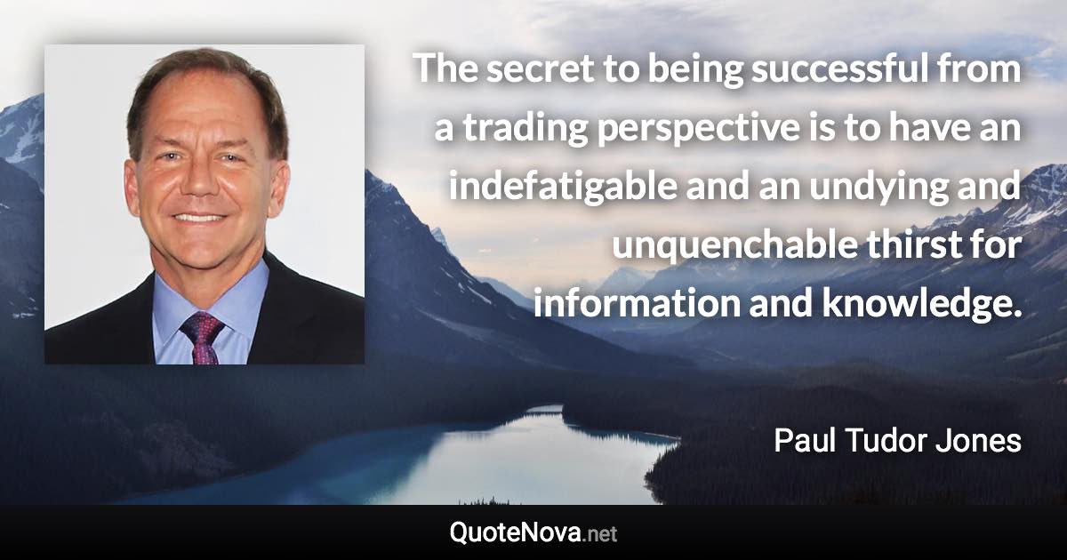 The secret to being successful from a trading perspective is to have an indefatigable and an undying and unquenchable thirst for information and knowledge. - Paul Tudor Jones quote