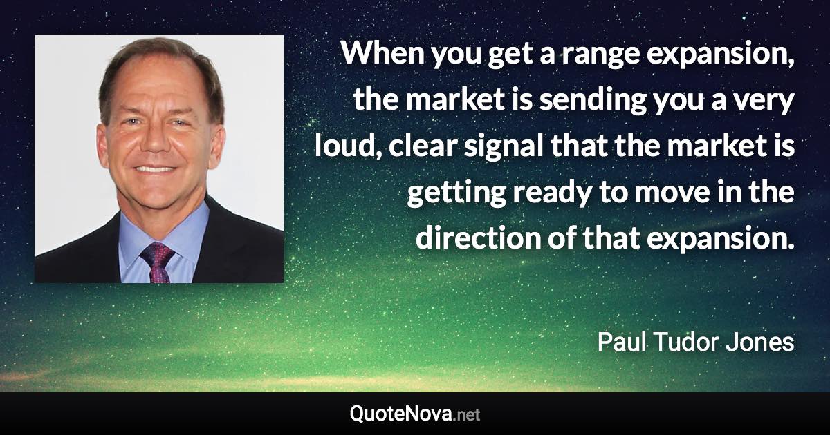 When you get a range expansion, the market is sending you a very loud, clear signal that the market is getting ready to move in the direction of that expansion. - Paul Tudor Jones quote