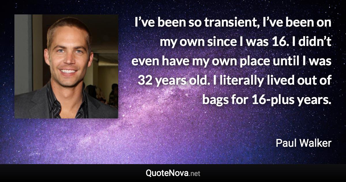 I’ve been so transient, I’ve been on my own since I was 16. I didn’t even have my own place until I was 32 years old. I literally lived out of bags for 16-plus years. - Paul Walker quote
