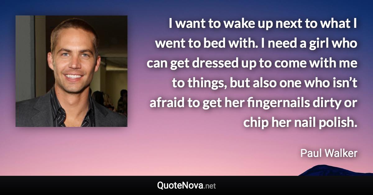 I want to wake up next to what I went to bed with. I need a girl who can get dressed up to come with me to things, but also one who isn’t afraid to get her fingernails dirty or chip her nail polish. - Paul Walker quote