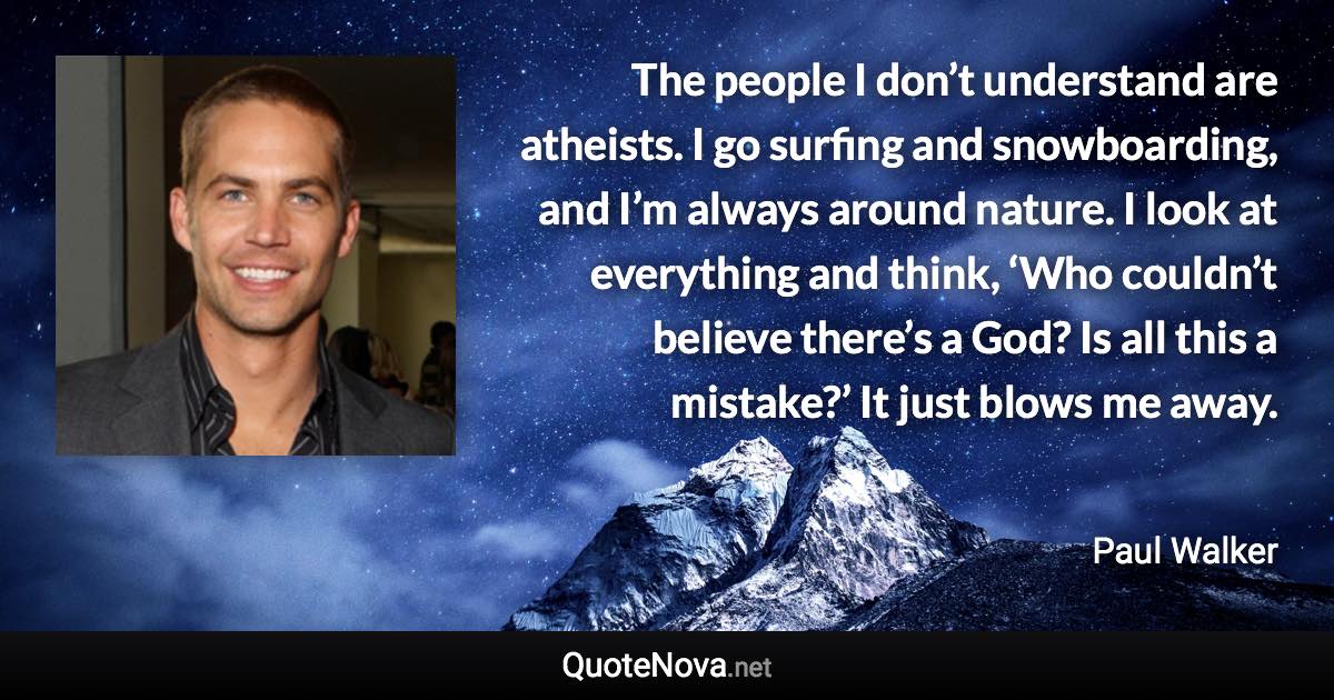 The people I don’t understand are atheists. I go surfing and snowboarding, and I’m always around nature. I look at everything and think, ‘Who couldn’t believe there’s a God? Is all this a mistake?’ It just blows me away. - Paul Walker quote