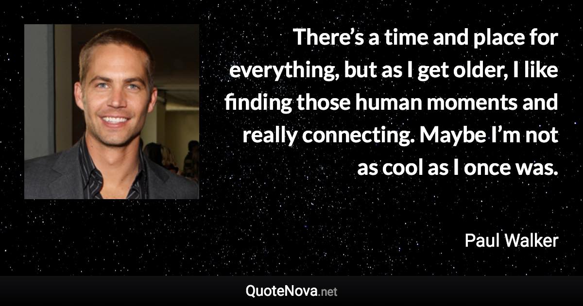 There’s a time and place for everything, but as I get older, I like finding those human moments and really connecting. Maybe I’m not as cool as I once was. - Paul Walker quote