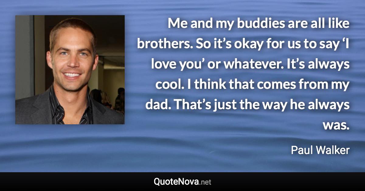 Me and my buddies are all like brothers. So it’s okay for us to say ‘I love you’ or whatever. It’s always cool. I think that comes from my dad. That’s just the way he always was. - Paul Walker quote