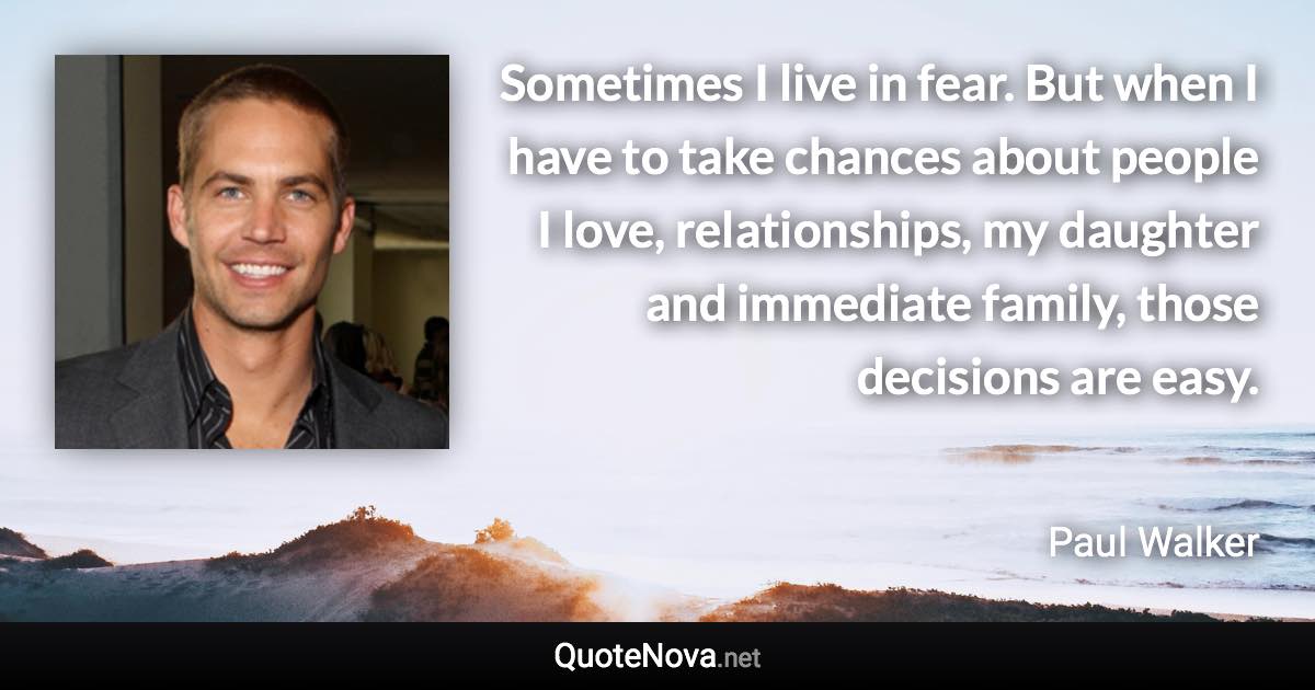 Sometimes I live in fear. But when I have to take chances about people I love, relationships, my daughter and immediate family, those decisions are easy. - Paul Walker quote