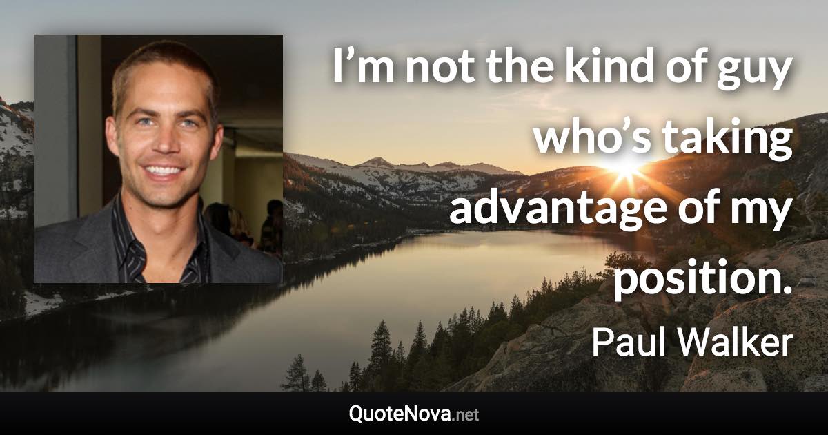 I’m not the kind of guy who’s taking advantage of my position. - Paul Walker quote