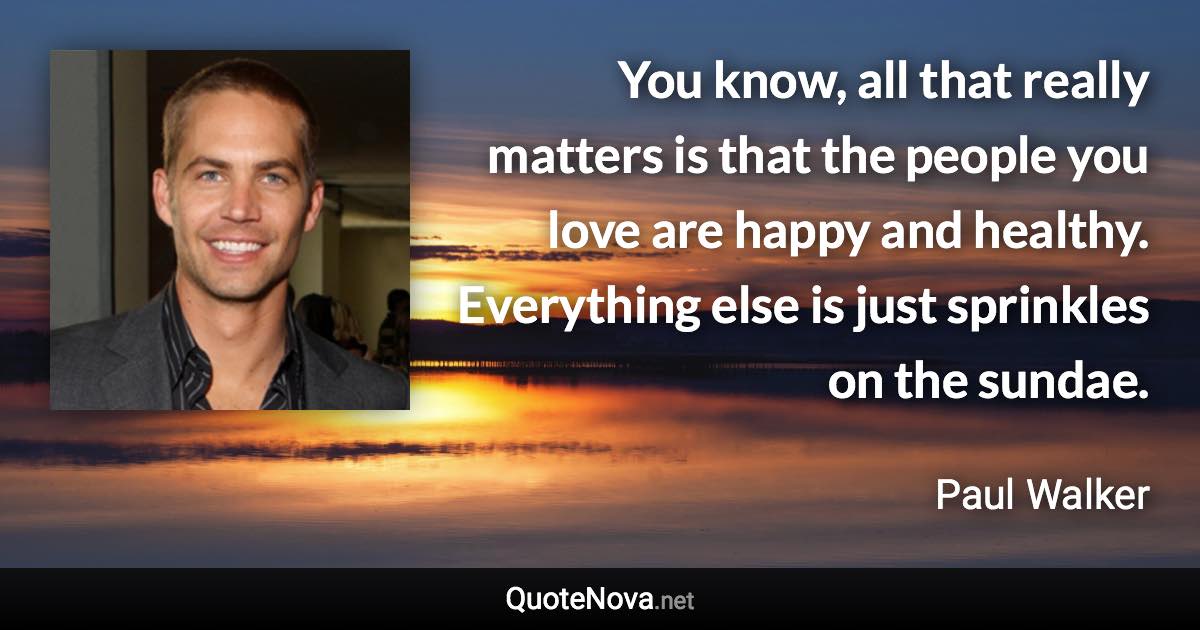 You know, all that really matters is that the people you love are happy and healthy. Everything else is just sprinkles on the sundae. - Paul Walker quote